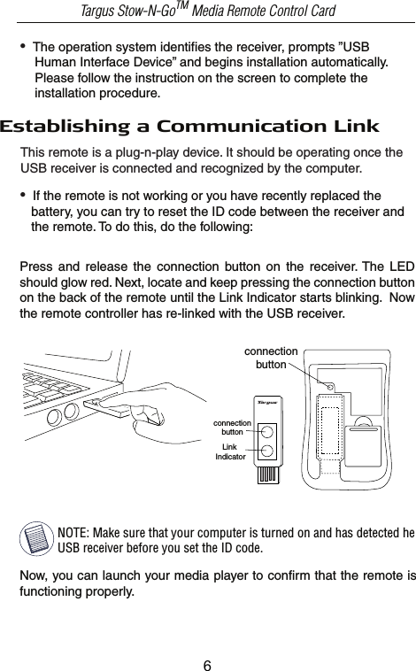 NOTE: Make sure that your computer is turned on and has detected he USB receiver before you set the ID code.Now, you can launch your media player to confirm that the remote is functioning properly. Targus Stow-N-GoTM Media Remote Control CardLink Indicatorconnectionbutton•  The operation system identifies the receiver, prompts ”USB     Human Interface Device” and begins installation automatically.     Please follow the instruction on the screen to complete the     installation procedure.Establishing a Communication Link•  If the remote is not working or you have recently replaced the    battery, you can try to reset the ID code between the receiver and    the remote. To do this, do the following:This remote is a plug-n-play device. It should be operating once the USB receiver is connected and recognized by the computer. Press  and  release  the  connection  button  on  the  receiver. The  LED should glow red. Next, locate and keep pressing the connection button on the back of the remote until the Link Indicator starts blinking.  Now the remote controller has re-linked with the USB receiver.connectionbutton6