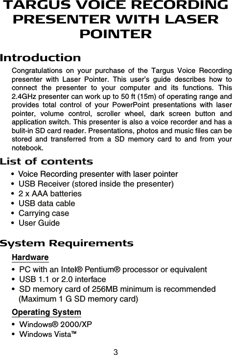 TARGUS VOICE RECORDING PRESENTER WITH LASER POINTERIntroductionCongratulations  on  your  purchase  of  the  Targus  Voice  Recording presenter  with  Laser  Pointer.  This  user’s  guide  describes  how  to connect  the  presenter  to  your  computer  and  its  functions.  This 2.4GHz presenter can work up to 50 ft (15m) of operating range and provides  total  control  of  your  PowerPoint  presentations  with  laser pointer,  volume  control,  scroller  wheel,  dark  screen  button  and application switch. This presenter is also a voice recorder and has a bulit-in SD card reader. Presentations, photos and music files can be stored  and  transferred  from  a  SD  memory  card  to  and  from  your notebook.System RequirementsHardwareOperating System•Windows® 2000/XP•Windows Vista™•  Voice Recording presenter with laser pointer•  USB Receiver (stored inside the presenter)•  2 x AAA batteries•  USB data cable•  Carrying case•  User Guide•PC with an Intel® Pentium® processor or equivalent•USB 1.1 or 2.0 interface•SD memory card of 256MB minimum is recommended    (Maximum 1 G SD memory card)List of contents3