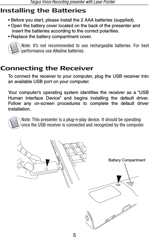 Connecting the ReceiverTo connect the receiver to your computer, plug the USB receiver into an available USB port on your computer.Your  computer’s  operating  system  identifies  the  receiver  as  a “USB Human  Interface  Device”  and  begins  installing  the  default  driver.  Follow  any  on-screen  procedures  to  complete  the  default  driver installation.Battery CompartmentInstalling the Batteries• Before you start, please install the 2 AAA batteries (supplied).• Open the battery cover located on the back of the presenter and    insert the batteries according to the correct polarities. • Replace the battery compartment cover.Note: This presenter is a plug-n-play device. It should be operating once the USB receiver is connected and recognized by the computer.Note:  It’s  not  recommended  to  use  rechargeable  batteries.  For  best  performance use Alkaline batteries.Targus Voice Recording presenter with Laser Pointer5