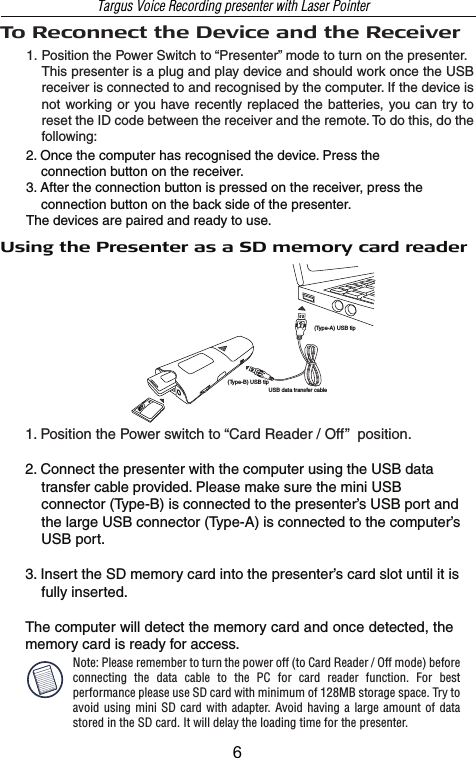 Using the Presenter as a SD memory card reader1. Position the Power switch to “Card Reader / Off”  position.2. Connect the presenter with the computer using the USB data     transfer cable provided. Please make sure the mini USB     connector (Type-B) is connected to the presenter’s USB port and     the large USB connector (Type-A) is connected to the computer’s     USB port.3. Insert the SD memory card into the presenter’s card slot until it is     fully inserted.The computer will detect the memory card and once detected, the memory card is ready for access.USB data transfer cable(Type-A) USB tip(Type-B) USB tip2. Once the computer has recognised the device. Press the     connection button on the receiver.3. After the connection button is pressed on the receiver, press the     connection button on the back side of the presenter.The devices are paired and ready to use.To Reconnect the Device and the ReceiverPosition the Power Switch to “Presenter” mode to turn on the presenter.This presenter is a plug and play device and should work once the USB receiver is connected to and recognised by the computer. If the device is not working  or you have recently  replaced the batteries, you can  try to reset the ID code between the receiver and the remote. To do this, do the following:Note: Please remember to turn the power off (to Card Reader / Off mode) before connecting  the  data  cable  to  the  PC  for  card  reader  function.  For  best performance please use SD card with minimum of 128MB storage space. Try to avoid using  mini SD  card with  adapter.  Avoid having a  large amount  of data stored in the SD card. It will delay the loading time for the presenter.Targus Voice Recording presenter with Laser Pointer1.6