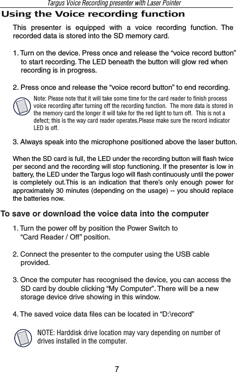 Using the Voice recording functionThis  presenter  is  equipped  with  a  voice  recording  function.  The recorded data is stored into the SD memory card. 1. Turn on the device. Press once and release the “voice record button”     to start recording. The LED beneath the button will glow red when     recording is in progress.2. Press once and release the “voice record button” to end recording.To save or download the voice data into the computer1. Turn the power off by position the Power Switch to         “Card Reader / Off” position.2. Connect the presenter to the computer using the USB cable     provided. 3. Once the computer has recognised the device, you can access the     SD card by double clicking “My Computer”. There will be a new     storage device drive showing in this window.4. The saved voice data files can be located in “D:\record” 3. Always speak into the microphone positioned above the laser button.When the SD card is full, the LED under the recording button will flash twice per second and the recording will stop functioning. If the presenter is low in battery, the LED under the Targus logo will flash continuously until the power is  completely  out.This is  an  indication  that  there’s  only enough power  for approximately 30 minutes (depending on the usage) -- you should replace the batteries now.NOTE: Harddisk drive location may vary depending on number of drives installed in the computer.Targus Voice Recording presenter with Laser PointerNote: Please note that it will take some time for the card reader to finish process voice recording after turning off the recording function.  The more data is stored in the memory card the longer it will take for the red light to turn off.  This is not a defect; this is the way card reader operates.Please make sure the record indicator LED is off.7