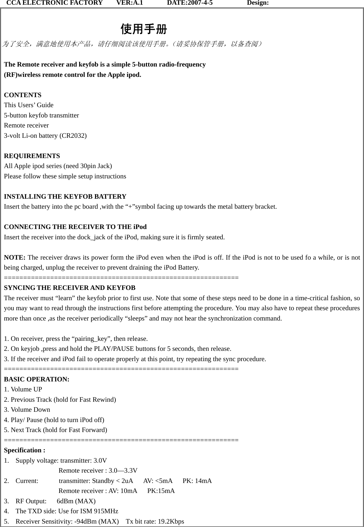 CCA ELECTRONIC FACTORY    VER:A.1       DATE:2007-4-5          Design:                                     使用手册 为了安全，满意地使用本产品，请仔细阅读该使用手册。（请妥协保管手册，以备查阅）  The Remote receiver and keyfob is a simple 5-button radio-frequency   (RF)wireless remote control for the Apple ipod.   CONTENTS  This Users’ Guide   5-button keyfob transmitter   Remote receiver   3-volt Li-on battery (CR2032)    REQUIREMENTS  All Apple ipod series (need 30pin Jack)   Please follow these simple setup instructions    INSTALLING THE KEYFOB BATTERY   Insert the battery into the pc board ,with the “+”symbol facing up towards the metal battery bracket.    CONNECTING THE RECEIVER TO THE iPod   Insert the receiver into the dock_jack of the iPod, making sure it is firmly seated.    NOTE: The receiver draws its power form the iPod even when the iPod is off. If the iPod is not to be used fo a while, or is not being charged, unplug the receiver to prevent draining the iPod Battery.   =============================================================  SYNCING THE RECEIVER AND KEYFOB   The receiver must “learn” the keyfob prior to first use. Note that some of these steps need to be done in a time-critical fashion, so you may want to read through the instructions first before attempting the procedure. You may also have to repeat these procedures more than once ,as the receiver periodically “sleeps” and may not hear the synchronization command.    1. On receiver, press the “pairing_key”, then release. 2. On keyjob ,press and hold the PLAY/PAUSE buttons for 5 seconds, then release.   3. If the receiver and iPod fail to operate properly at this point, try repeating the sync procedure.   =============================================================  BASIC OPERATION:   1. Volume UP   2. Previous Track (hold for Fast Rewind)   3. Volume Down   4. Play/ Pause (hold to turn iPod off)   5. Next Track (hold for Fast Forward) =============================================================  Specification : 1. Supply voltage: transmitter: 3.0V         Remote receiver : 3.0—3.3V  2. Current:      transmitter: Standby &lt; 2uA   AV: &lt;5mA   PK: 14mA                 Remote receiver : AV: 10mA   PK:15mA 3. RF Output:   6dBm (MAX)  4. The TXD side: Use for ISM 915MHz 5. Receiver Sensitivity: -94dBm (MAX)    Tx bit rate: 19.2Kbps         