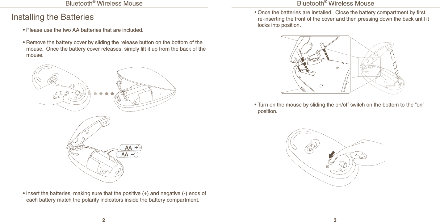 Bluetooth® Wireless Mouse2Bluetooth® Wireless Mouse3Installing the Batteries•Please use the two AA batteries that are included.•Remove the battery cover by sliding the release button on the bottom of the mouse.  Once the battery cover releases, simply lift it up from the back of the mouse.•Insert the batteries, making sure that the positive (+) and negative (-) ends of each battery match the polarity indicators inside the battery compartment.•Once the batteries are installed.  Close the battery compartment by ﬁrst re-inserting the front of the cover and then pressing down the back until it locks into position.•Turn on the mouse by sliding the on/off switch on the bottom to the “on” position.