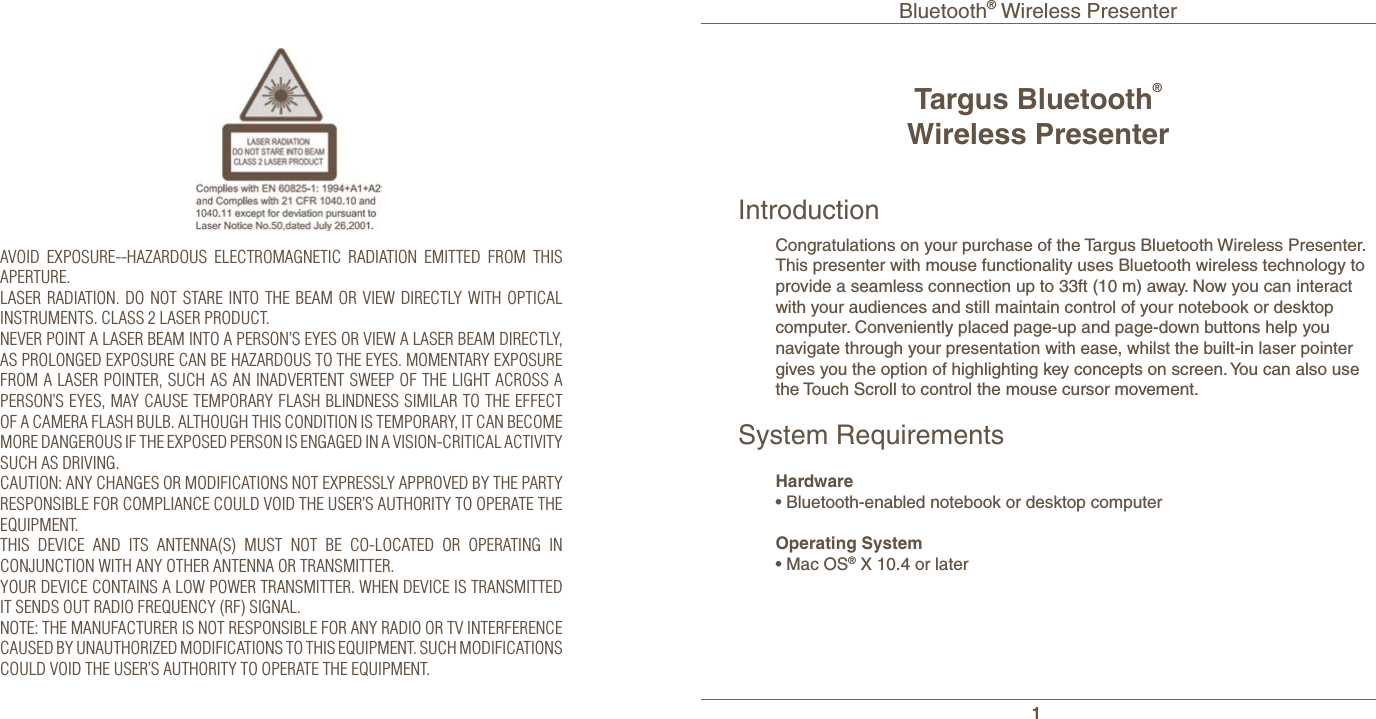 Bluetooth® Wireless Presenter1Targus Bluetooth®Wireless PresenterIntroductionCongratulations on your purchase of the Targus Bluetooth Wireless Presenter. This presenter with mouse functionality uses Bluetooth wireless technology to provide a seamless connection up to 33ft (10 m) away. Now you can interact with your audiences and still maintain control of your notebook or desktop computer. Conveniently placed page-up and page-down buttons help you navigate through your presentation with ease, whilst the built-in laser pointer gives you the option of highlighting key concepts on screen. You can also use the Touch Scroll to control the mouse cursor movement.System RequirementsHardware• Bluetooth-enabled notebook or desktop computer Operating System• Mac OS® X 10.4 or laterAVOID EXPOSURE--HAZARDOUS ELECTROMAGNETIC RADIATION EMITTED FROM THIS APERTURE.LASER RADIATION. DO NOT STARE INTO THE BEAM OR VIEW DIRECTLY WITH OPTICAL INSTRUMENTS. CLASS 2 LASER PRODUCT.NEVER POINT A LASER BEAM INTO A PERSON’S EYES OR VIEW A LASER BEAM DIRECTLY, AS PROLONGED EXPOSURE CAN BE HAZARDOUS TO THE EYES. MOMENTARY EXPOSURE FROM A LASER POINTER, SUCH AS AN INADVERTENT SWEEP OF THE LIGHT ACROSS A PERSON’S EYES, MAY CAUSE TEMPORARY FLASH BLINDNESS SIMILAR TO THE EFFECT OF A CAMERA FLASH BULB. ALTHOUGH THIS CONDITION IS TEMPORARY, IT CAN BECOME MORE DANGEROUS IF THE EXPOSED PERSON IS ENGAGED IN A VISION-CRITICAL ACTIVITY SUCH AS DRIVING.CAUTION: ANY CHANGES OR MODIFICATIONS NOT EXPRESSLY APPROVED BY THE PARTY RESPONSIBLE FOR COMPLIANCE COULD VOID THE USER’S AUTHORITY TO OPERATE THE EQUIPMENT.THIS DEVICE AND ITS ANTENNA(S) MUST NOT BE CO-LOCATED OR OPERATING IN CONJUNCTION WITH ANY OTHER ANTENNA OR TRANSMITTER.YOUR DEVICE CONTAINS A LOW POWER TRANSMITTER. WHEN DEVICE IS TRANSMITTED IT SENDS OUT RADIO FREQUENCY (RF) SIGNAL.NOTE: THE MANUFACTURER IS NOT RESPONSIBLE FOR ANY RADIO OR TV INTERFERENCE CAUSED BY UNAUTHORIZED MODIFICATIONS TO THIS EQUIPMENT. SUCH MODIFICATIONS COULD VOID THE USER’S AUTHORITY TO OPERATE THE EQUIPMENT.