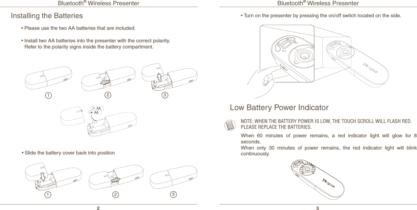 Bluetooth® Wireless Presenter2Bluetooth® Wireless Presenter3Installing the Batteries•Please use the two AA batteries that are included.•Install two AA batteries into the presenter with the correct polarity. Refer to the polarity signs inside the battery compartment.•Slide the battery cover back into position123123•Turn on the presenter by pressing the on/off switch located on the side.Low Battery Power IndicatorNOTE: WHEN THE BATTERY POWER IS LOW, THE TOUCH SCROLL WILL FLASH RED. PLEASE REPLACE THE BATTERIES.When 60 minutes of power remains, a red indicator light will glow for 8 seconds.When only 30 minutes of power remains, the red indicator light will blink continuously.