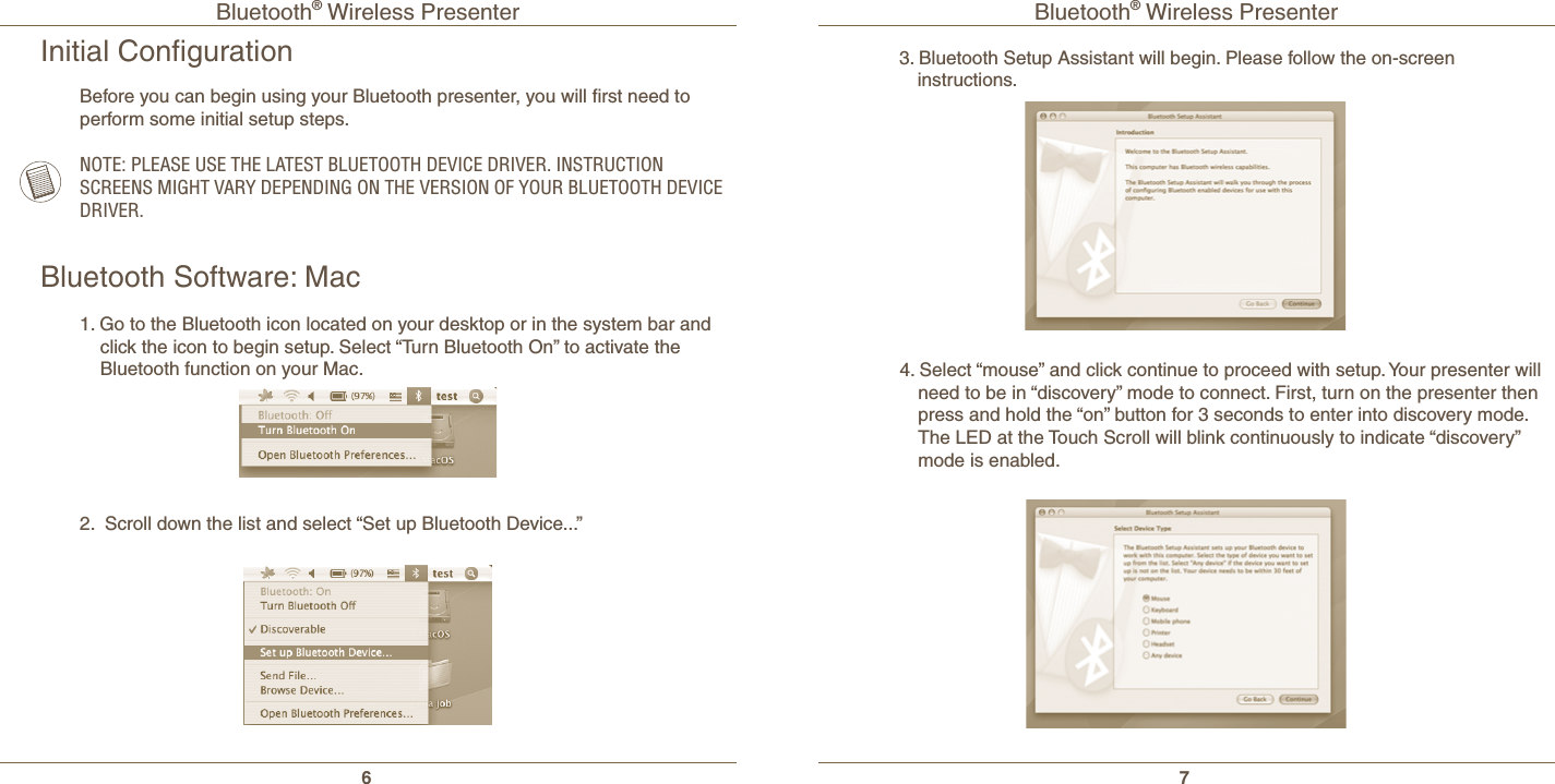 Bluetooth® Wireless Presenter6Bluetooth® Wireless Presenter7Initial ConﬁgurationNOTE: PLEASE USE THE LATEST BLUETOOTH DEVICE DRIVER. INSTRUCTION SCREENS MIGHT VARY DEPENDING ON THE VERSION OF YOUR BLUETOOTH DEVICE DRIVER.Before you can begin using your Bluetooth presenter, you will ﬁrst need to perform some initial setup steps.Bluetooth Software: Mac1. Go to the Bluetooth icon located on your desktop or in the system bar and click the icon to begin setup. Select “Turn Bluetooth On” to activate the Bluetooth function on your Mac.2.  Scroll down the list and select “Set up Bluetooth Device...”3. Bluetooth Setup Assistant will begin. Please follow the on-screen      instructions.4. Select “mouse” and click continue to proceed with setup. Your presenter will need to be in “discovery” mode to connect. First, turn on the presenter then press and hold the “on” button for 3 seconds to enter into discovery mode. The LED at the Touch Scroll will blink continuously to indicate “discovery” mode is enabled.