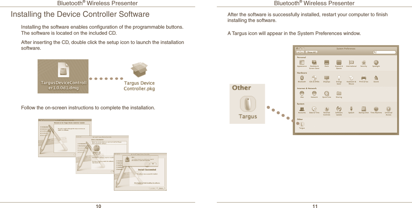 Bluetooth® Wireless Presenter10Bluetooth® Wireless Presenter11Installing the Device Controller SoftwareInstalling the software enables conﬁguration of the programmable buttons.  The software is located on the included CD.After inserting the CD, double click the setup icon to launch the installation software.Follow the on-screen instructions to complete the installation.A Targus icon will appear in the System Preferences window.After the software is successfully installed, restart your computer to ﬁnish installing the software.