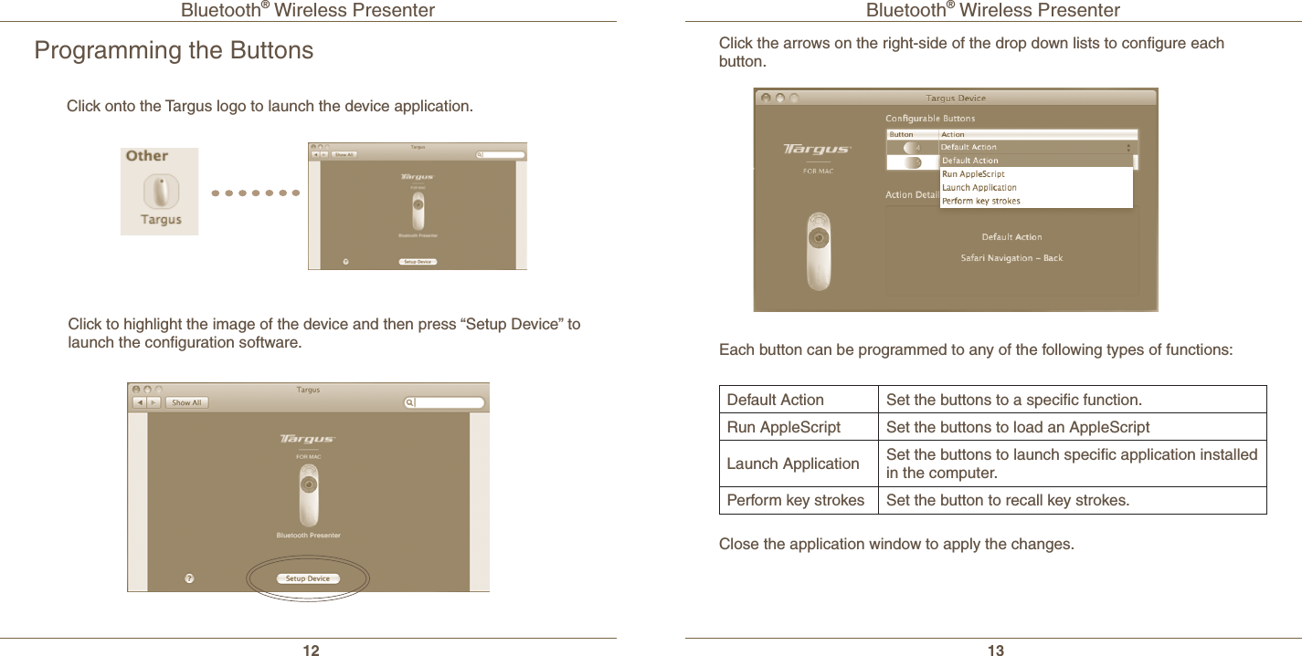 Bluetooth® Wireless Presenter12Bluetooth® Wireless Presenter13Programming the ButtonsClick to highlight the image of the device and then press “Setup Device” to launch the conﬁguration software.Click onto the Targus logo to launch the device application.Click the arrows on the right-side of the drop down lists to conﬁgure each button.Each button can be programmed to any of the following types of functions:Close the application window to apply the changes.Default Action  Set the buttons to a speciﬁc function.  Run AppleScript Set the buttons to load an AppleScript Launch Application Set the buttons to launch speciﬁc application installed in the computer.Perform key strokes Set the button to recall key strokes.