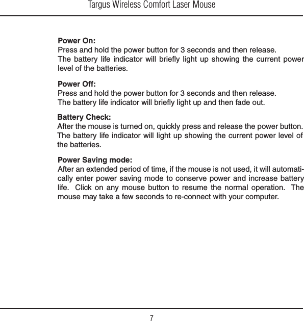 Targus Wireless Comfort Laser Mouse7Power On:Press and hold the power button for 3 seconds and then release.The battery life indicator will brieﬂy light up showing the current power level of the batteries.Power Off:Press and hold the power button for 3 seconds and then release.The battery life indicator will brieﬂy light up and then fade out.  Battery Check:After the mouse is turned on, quickly press and release the power button. The battery life indicator will light up showing the current power level of the batteries.Power Saving mode:!FTERANEXTENDEDPERIODOFTIMEIFTHEMOUSEISNOTUSEDITWILLAUTOMATI-cally enter power saving mode to conserve power and increase battery life.  Click on any mouse button to resume the normal operation.  The mouse may take a few seconds to re-connect with your computer. 