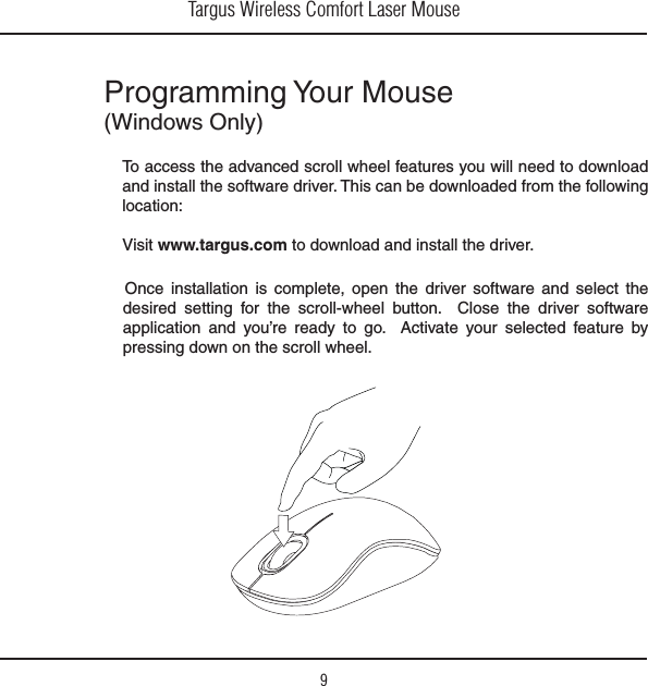 Targus Wireless Comfort Laser Mouse9Programming Your Mouse 7INDOWS/NLY/NCE INSTALLATION IS COMPLETE OPEN THE DRIVER SOFTWARE AND SELECT THEdesired setting for the scroll-wheel button.  Close the driver software application and you’re ready to go.  Activate your selected feature by pressing down on the scroll wheel. To access the advanced scroll wheel features you will need to download and install the software driver. This can be downloaded from the following location:6ISITwww.targus.com to download and install the driver.
