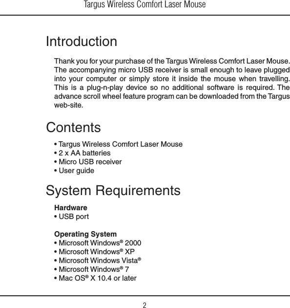 Targus Wireless Comfort Laser Mouse2IntroductionThank you for your purchase of the Targus Wireless Comfort Laser Mouse. The accompanying micro USB receiver is small enough to leave plugged into your computer or simply store it inside the mouse when travelling. This is a plug-n-play device so no additional software is required. The advance scroll wheel feature program can be downloaded from the Targus web-site.System RequirementsHardwares53&quot;PORTOperating System s-ICROSOFT7INDOWS® 2000s-ICROSOFT7INDOWS® XPs-ICROSOFT7INDOWS6ISTA®s-ICROSOFT7INDOWS® 7s-AC/3® X 10.4 or laterContentss4ARGUS7IRELESS#OMFORT,ASER-OUSEsX!!BATTERIESs-ICRO53&quot;RECEIVERs5SERGUIDE