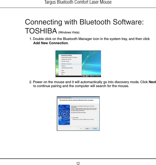 Targus Bluetooth Comfort Laser Mouse12Connecting with Bluetooth Software: 4/3()&quot;! 7INDOWS6ISTA1. Double click on the Bluetooth Manager icon in the system tray, and then click Add New Connection.2. Power on the mouse and it will automactically go into discovery mode. Click Next to continue pairing and the computer will search for the mouse.