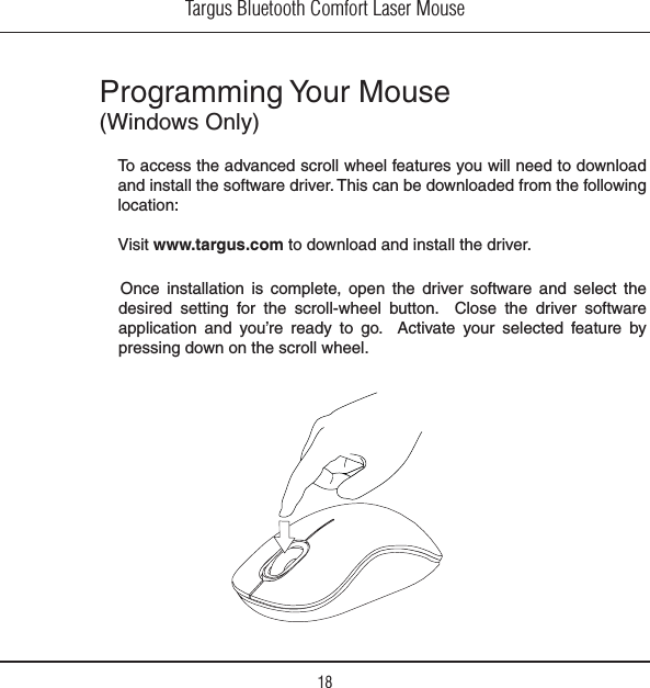 Targus Bluetooth Comfort Laser Mouse18Programming Your Mouse 7INDOWS/NLY/NCE INSTALLATION IS COMPLETE OPEN THE DRIVER SOFTWARE AND SELECT THEdesired setting for the scroll-wheel button.  Close the driver software application and you’re ready to go.  Activate your selected feature by pressing down on the scroll wheel. To access the advanced scroll wheel features you will need to download and install the software driver. This can be downloaded from the following location:6ISITwww.targus.com to download and install the driver.