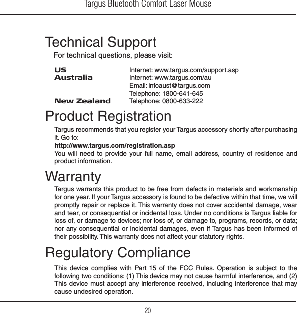 Targus Bluetooth Comfort Laser Mouse20Regulatory ComplianceTechnical SupportFor technical questions, please visit:Product RegistrationWarranty4HIS DEVICE COMPLIES WITH 0ART  OF THE &amp;## 2ULES /PERATION IS SUBJECT TO THEfollowing two conditions: (1) This device may not cause harmful interference, and (2) This device must accept any interference received, including interference that may cause undesired operation.US    Internet: www.targus.com/support.aspAustralia  Internet: www.targus.com/auEmail: infoaust@targus.comTelephone: 1800-641-645New Zealand  Telephone: 0800-633-222Targus recommends that you register your Targus accessory shortly after purchasing it. Go to:http://www.targus.com/registration.aspYou will need to provide your full name, email address, country of residence and product information.Targus warrants this product to be free from defects in materials and workmanship for one year. If your Targus accessory is found to be defective within that time, we will promptly repair or replace it. This warranty does not cover accidental damage, wear and tear, or consequential or incidental loss. Under no conditions is Targus liable for loss of, or damage to devices; nor loss of, or damage to, programs, records, or data; nor any consequential or incidental damages, even if Targus has been informed of their possibility. This warranty does not affect your statutory rights.