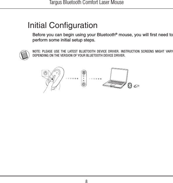 Targus Bluetooth Comfort Laser Mouse8Initial ConﬁgurationBefore you can begin using your Bluetooth® mouse, you will ﬁrst need to perform some initial setup steps.NOTE: PLEASE USE THE LATEST BLUETOOTH DEVICE DRIVER. INSTRUCTION SCREENS MIGHT VARY DEPENDING ON THE VERSION OF YOUR BLUETOOTH DEVICE DRIVER.ﬁ