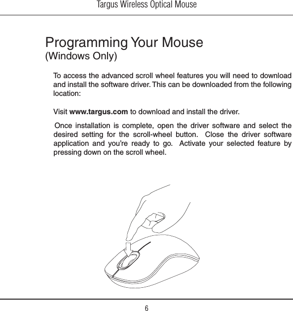 Targus Wireless Optical Mouse6Programming Your Mouse (Windows Only)Once  installation  is  complete,  open  the  driver  software  and  select  the desired  setting  for  the  scroll-wheel  button.    Close  the  driver  software application  and  you’re  ready  to  go.    Activate  your  selected  feature  by pressing down on the scroll wheel. To access the advanced scroll wheel features you will need to download and install the software driver. This can be downloaded from the following location:Visit www.targus.com to download and install the driver.