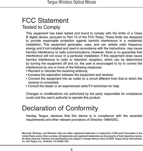 Targus Wireless Optical Mouse8FCC StatementTested to ComplyThis  equipment  has  been  tested  and  found  to  comply  with  the  limits  of  a  Class B digital device, pursuant to Part 15 of the FCC Rules. These  limits are designed to  provide  reasonable  protection  against  harmful  interference  in  a  residential installation.  This  equipment  generates,  uses,  and  can  radiate  radio  frequency energy and if not installed and used in accordance with the instructions, may cause harmful interference to radio communications. However, there is no guarantee that interference will not occur in a particular installation. If this equipment does cause harmful  interference  to  radio  or  television  reception,  which  can  be  determined by turning the  equipment off and  on, the user  is encouraged to try  to correct  the interference by one or more of the following measures:• Reorient or relocate the receiving antenna;• Increase the separation between the equipment and receiver;• Connect the equipment into an outlet on a circuit different from that to which the receiver is connected;• Consult the dealer or an experienced radio/TV technician for help.Changes or modifications not  authorized  by the  party responsible for compliance could void the user’s authority to operate this product.Declaration of ConformityHereby,  Targus,  declares  that  this  device  is  in  compliance  with  the  essential requirements and other relevant provisions of Directive 1999/5/EC.Microsoft, Windows, and Windows Vista are either registered  trademarks or trademarks of Microsoft Corporation in the United States and/or other countries. All trademarks and registered trademarks are the property of their respective owners. All rights reserved. Features and specifications are subject to change without notice. © 2009. Targus Group International, Inc. and Targus, Inc., Anaheim, CA 92806 USA