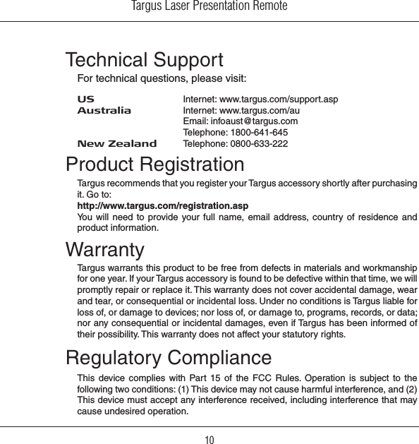 Targus Laser Presentation Remote10Regulatory ComplianceThis  device  complies  with  Part  15  of  the  FCC  Rules.  Operation is  subject  to  the following two conditions: (1) This device may not cause harmful interference, and (2) This device must accept any interference received, including interference that may cause undesired operation.Technical SupportFor technical questions, please visit:US     Internet: www.targus.com/support.aspAustralia   Internet: www.targus.com/au    Email: infoaust@targus.com    Telephone: 1800-641-645New Zealand   Telephone: 0800-633-222Product RegistrationTargus recommends that you register your Targus accessory shortly after purchasing it. Go to:http://www.targus.com/registration.aspYou will  need to provide your full  name,  email  address,  country  of  residence and product information.WarrantyTargus warrants this product to be free from defects in materials and workmanship for one year. If your Targus accessory is found to be defective within that time, we will promptly repair or replace it. This warranty does not cover accidental damage, wear and tear, or consequential or incidental loss. Under no conditions is Targus liable for loss of, or damage to devices; nor loss of, or damage to, programs, records, or data; nor any consequential or incidental damages, even if Targus has been informed of their possibility. This warranty does not affect your statutory rights.