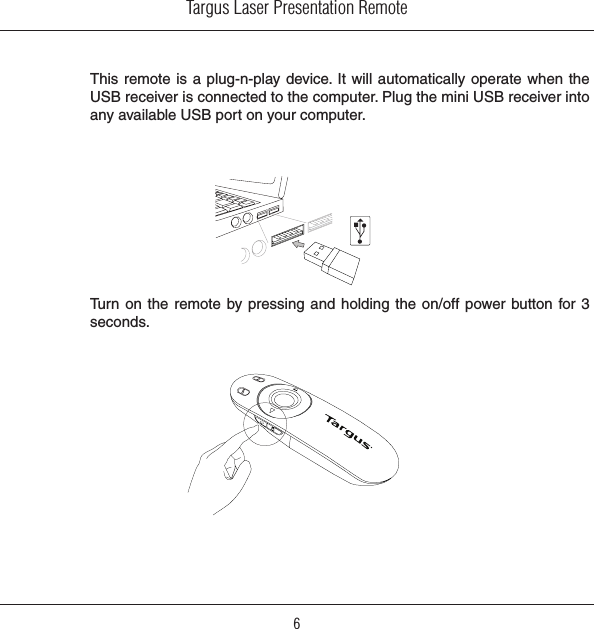 Targus Laser Presentation Remote6This remote is a  plug-n-play device. It will automatically  operate when the USB receiver is connected to the computer. Plug the mini USB receiver into any available USB port on your computer.Turn on  the remote by pressing  and holding the  on/off power button for 3 seconds.