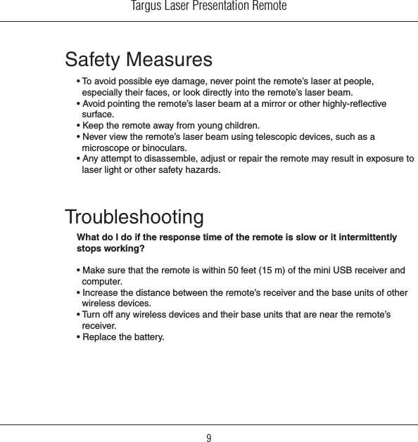 Targus Laser Presentation Remote9Safety Measures• To avoid possible eye damage, never point the remote’s laser at people, especially their faces, or look directly into the remote’s laser beam.• Avoid pointing the remote’s laser beam at a mirror or other highly-reective surface.• Keep the remote away from young children.• Never view the remote’s laser beam using telescopic devices, such as a microscope or binoculars.• Any attempt to disassemble, adjust or repair the remote may result in exposure to laser light or other safety hazards.TroubleshootingWhat do I do if the response time of the remote is slow or it intermittently stops working?• Make sure that the remote is within 50 feet (15 m) of the mini USB receiver and computer.• Increase the distance between the remote’s receiver and the base units of other wireless devices.• Turn off any wireless devices and their base units that are near the remote’s receiver.• Replace the battery.