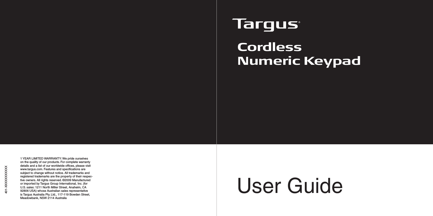 User Guide401-XXXXXXXXXXXCordlessNumeric Keypad1 YEAR LIMITED WARRANTY: We pride ourselves on the quality of our products. For complete warranty details and a list of our worldwide ofﬁces, please visit www.targus.com. Features and speciﬁcations are subject to change without notice. All trademarks and registered trademarks are the property of their respec-tive owners. All rights reserved. ©2009 Manufactured or imported by Targus Group International, Inc. (for U.S. sales: 1211 North Miller Street, Anaheim, CA 92806 USA) whose Australian sales representative is Targus Australia Pty. Ltd., 117-119 Bowden Street, Meadowbank, NSW 2114 Australia