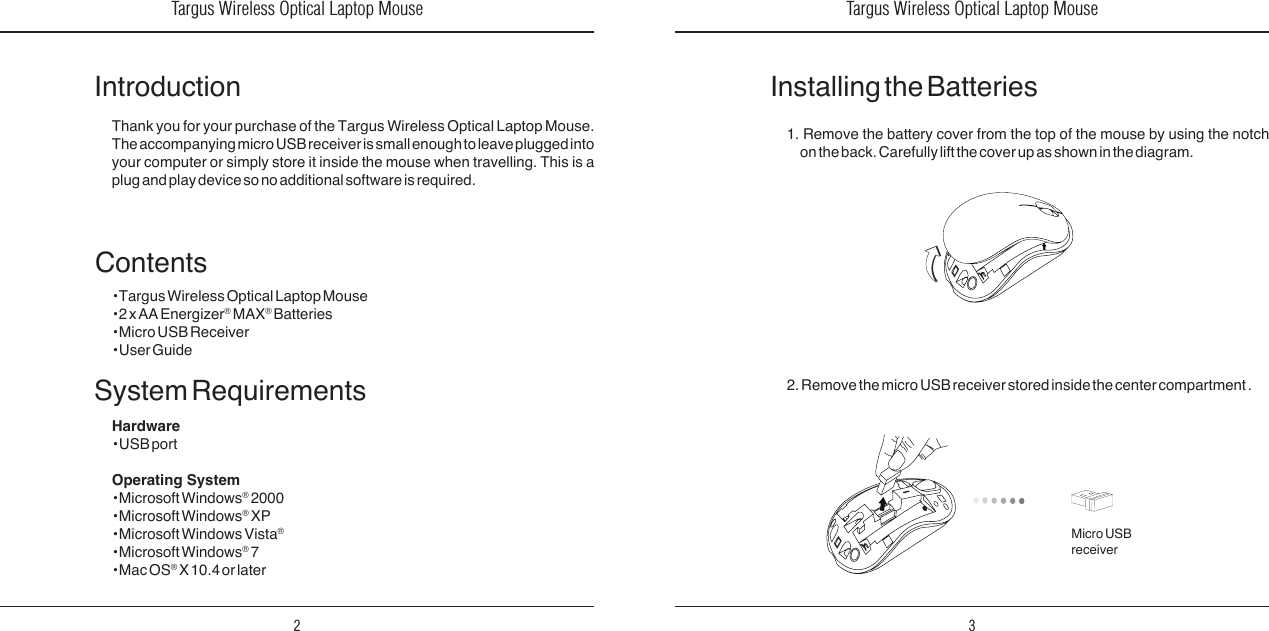 Targus Wireless Optical Laptop Mouse2Targus Wireless Optical Laptop Mouse3IntroductionThank you for your purchase of the Targus Wireless Optical Laptop Mouse. The accompanying micro USB receiver is small enough to leave plugged into your  computer or  simply store  it  inside the  mouse when  travelling. This  is a plug and play device so no additional software is required. System RequirementsHardware• USB portOperating System • Microsoft Windows® 2000• Microsoft Windows® XP• Microsoft Windows Vista®• Microsoft Windows® 7• Mac OS® X 10.4 or laterContents• Targus Wireless Optical Laptop Mouse• 2 x AA Energizer® MAX® Batteries• Micro USB Receiver• User Guide1.  Remove  the  battery  cover  from  the  top  of  the  mouse  by  using  the  notch on the back. Carefully lift the cover up as shown in the diagram.Installing the Batteries2. Remove the micro USB receiver stored inside the center compartment .Micro USB receiver