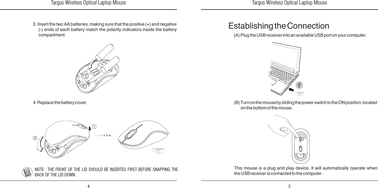 Targus Wireless Optical Laptop Mouse4Targus Wireless Optical Laptop Mouse53. Insert the two AA batteries, making sure that the positive (+) and negative (-)  ends  of  each  battery  match  the  polarity  indicators  inside  the  battery  compartment. 4. Replace the battery cover. (B) Turn on the mouse by sliding the power switch to the ON position, located on the bottom of the mouse.This  mouse  is  a  plug  and  play  device.  It  will  automatically  operate  when the USB receiver is connected to the computer.(A) Plug the USB receiver into an available USB port on your computer.Establishing the ConnectionONOFF12NOTE:  THE  FRONT OF THE LID SHOULD  BE INSERTED FIRST BEFORE SNAPPING THE BACK OF THE LID DOWN.