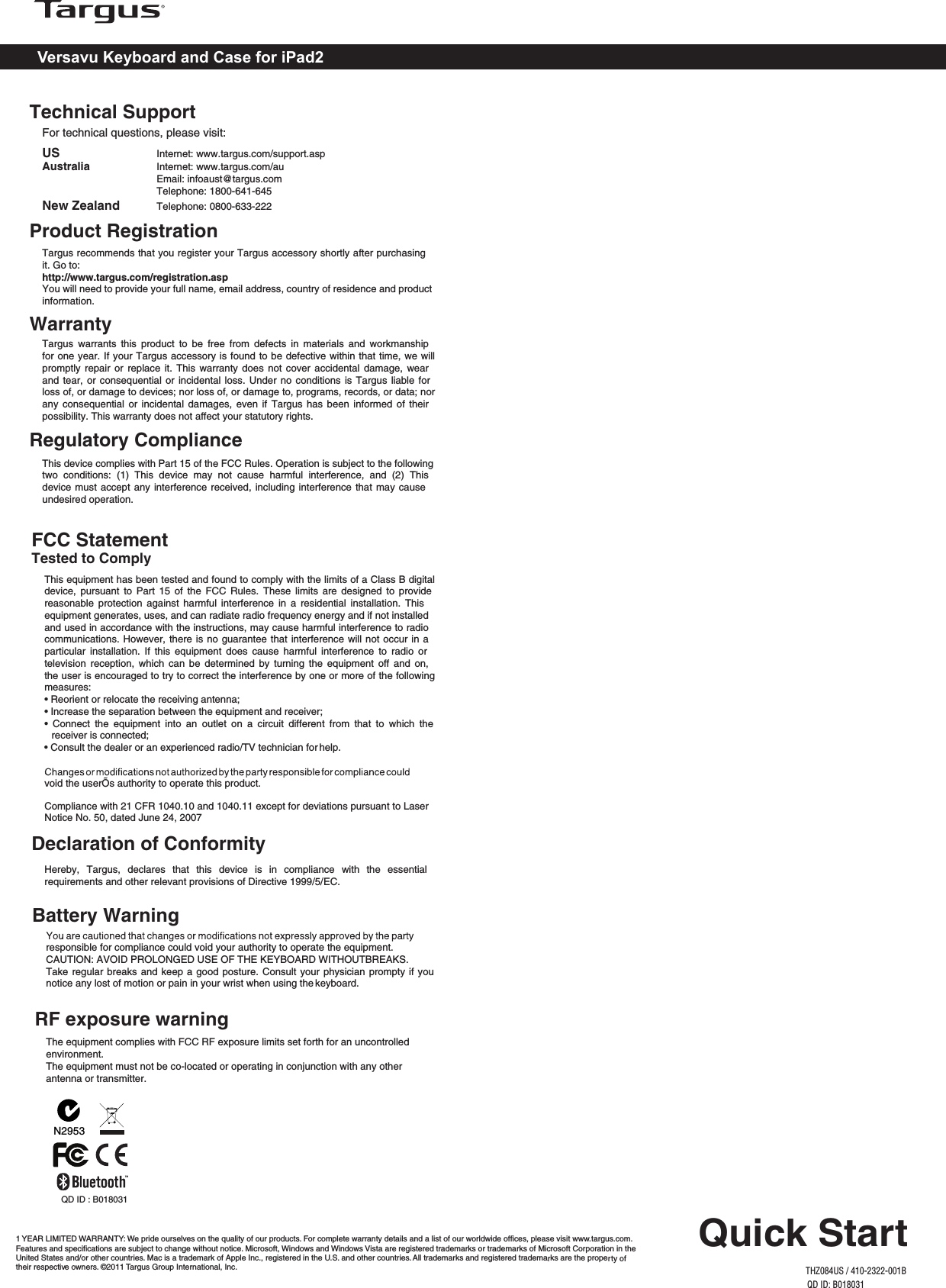 Versavu Keyboard and Case for iPad2Regulatory ComplianceThis device complies with Part 15 of the FCC Rules. Operation is subject to the following two  conditions:  (1)  This  device  may  not  cause  harmful  interference,  and  (2)  This device must accept any interference received, including interference that may cause undesired operation.Technical SupportFor technical questions, please visit:Product RegistrationTargus recommends that you register your Targus accessory shortly after purchasing it. Go to:http://www.targus.com/registration.aspYou will need to provide your full name, email address, country of residence and product information.WarrantyTargus  warrants  this  product  to  be  free  from  defects  in  materials  and  workmanship for one year. If your Targus accessory is found to be defective within that time, we will promptly repair  or replace  it.  This warranty  does not cover  accidental damage,  wear and tear, or consequential  or incidental loss. Under no conditions is  Targus liable for loss of, or damage to devices; nor loss of, or damage to, programs, records, or data; nor any consequential  or incidental  damages, even  if Targus  has  been informed  of their possibility. This warranty does not affect your statutory rights.US     Internet: www.targus.com/support.aspAustralia     Internet: www.targus.com/au    Email: infoaust@targus.com    Telephone: 1800-641-645New Zealand   Telephone: 0800-633-222FCC StatementTested to ComplyThis equipment has been tested and found to comply with the limits of a Class B digital device,  pursuant to  Part  15 of  the  FCC Rules.  These  limits are  designed  to provide reasonable  protection  against  harmful  interference  in  a  residential  installation.  This equipment generates, uses, and can radiate radio frequency energy and if not installed and used in accordance with the instructions, may cause harmful interference to radio communications. However, there is no guarantee that interference will not occur in a particular  installation.  If  this  equipment  does  cause  harmful  interference  to  radio  or television  reception, which  can  be determined  by  turning  the  equipment off  and  on, the user is encouraged to try to correct the interference by one or more of the following measures:• Reorient or relocate the receiving antenna;• Increase the separation between the equipment and receiver;•  Connect  the  equipment  into  an  outlet  on  a  circuit  different  from  that  to  which  the receiver is connected;• Consult the dealer or an experienced radio/TV technician for help.void the userÕs authority to operate this product.Declaration of ConformityHereby,  Targus,  declares  that  this  device  is  in  compliance  with  the  essential requirements and other relevant provisions of Directive 1999/5/EC.Compliance with 21 CFR 1040.10 and 1040.11 except for deviations pursuant to Laser Notice No. 50, dated June 24, 2007Quick StartTHZ084US / 410-2322-001B1 YEAR LIMITED WARRANTY: We pride ourselves on the quality of our products. For complete warranty details and a list of our worldwide offices, please visit www.targus.com. Features and specifications are subject to change without notice. Microsoft, Windows and Windows Vista are registered trademarks or trademarks of Microsoft Corporation in the United States and/or other countries. Mac is a trademark of Apple Inc., registered in the U.S. and other countries. All trademarks and registered trademarks are the property of their respective owners. ©2011 Targus Group International, Inc.QD ID: B018031N2953QD ID : B018031responsible for compliance could void your authority to operate the equipment.CAUTION: AVOID PROLONGED USE OF THE KEYBOARD WITHOUTBREAKS.Take regular breaks and keep a good posture. Consult your physician prompty if you notice any lost of motion or pain in your wrist when using the keyboard.Battery WarningRF exposure warningThe equipment complies with FCC RF exposure limits set forth for an uncontrolled environment.The equipment must not be co-located or operating in conjunction with any other antenna or transmitter.