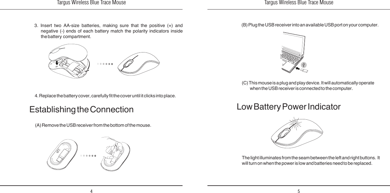 Targus Wireless Blue Trace Mouse4Targus Wireless Blue Trace Mouse53.  Insert  two  AA-size  batteries,  making  sure  that  the  positive  (+)  and negative  (-)  ends  of  each  battery  match  the  polarity  indicators  inside the battery  compartment. 4. Replace the battery cover, carefully t the cover until it clicks into place.Establishing the Connection(A) Remove the USB receiver from the bottom of the mouse. (C) This mouse is a plug and play device. It will automatically operate when the USB receiver is connected to the computer.Low Battery Power IndicatorThe light illuminates from the seam between the left and right buttons.  It will turn on when the power is low and batteries need to be replaced.(B) Plug the USB receiver into an available USB port on your computer.