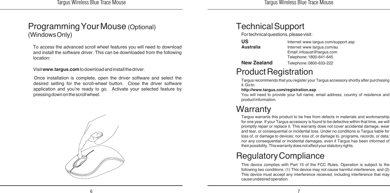 Targus Wireless Blue Trace Mouse6Targus Wireless Blue Trace Mouse7Regulatory ComplianceThis  device  complies  with  Part  15  of  the  FCC  Rules.  Operation  is  subject  to  the following  two  conditions:  (1) This  device  may  not  cause harmful  interference,  and  (2) This  device  must  accept  any  interference  received,  including  interference  that  may cause undesired operation.Technical SupportFor technical questions, please visit:Product RegistrationTargus recommends that  you register  your Targus  accessory shortly  after purchasing it. Go to:http://www.targus.com/registration.aspYou  will  need  to  provide  your  full  name,  email  address,  country  of  residence  and product information.WarrantyTargus  warrants  this  product  to  be  free  from  defects  in  materials  and  workmanship for  one year.  If your  Targus accessory  is found  to be  defective within  that time,  we will promptly  repair  or  replace  it.  This  warranty  does  not  cover  accidental  damage,  wear and  tear,  or  consequential  or  incidental  loss.  Under  no  conditions  is  Targus  liable  for loss  of,  or  damage  to  devices;  nor  loss  of,  or  damage  to,  programs,  records,  or  data; nor  any  consequential  or  incidental  damages,  even  if  Targus  has  been  informed  of their possibility. This warranty does not affect your statutory rights.Programming Your Mouse  (Optional)(Windows Only)Once  installation  is  complete,  open  the  driver  software  and  select  the desired  setting  for  the  scroll-wheel  button.    Close  the  driver  software application  and  you’re  ready  to  go.    Activate  your  selected  feature  by pressing down on the scroll wheel. To  access  the  advanced  scroll  wheel  features  you  will  need  to  download and  install  the  software  driver.  This  can  be  downloaded  from  the  following location:Visit www.targus.com to download and install the driver.US     Internet: www.targus.com/support.aspAustralia     Internet: www.targus.com/au    Email: infoaust@targus.com    Telephone: 1800-641-645New Zealand   Telephone: 0800-633-222