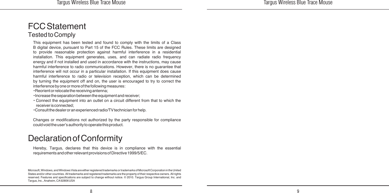 Targus Wireless Blue Trace Mouse8Targus Wireless Blue Trace Mouse9FCC StatementTested to ComplyThis  equipment  has  been  tested  and  found  to  comply  with  the  limits  of  a  Class B  digital  device,  pursuant  to  Part  15  of  the  FCC  Rules.  These  limits  are  designed to  provide  reasonable  protection  against  harmful  interference  in  a  residential installation.  This  equipment  generates,  uses,  and  can  radiate  radio  frequency energy  and  if  not  installed  and  used  in  accordance  with  the  instructions,  may  cause harmful  interference  to  radio  communications.  However,  there  is  no  guarantee  that interference  will  not  occur  in  a  particular  installation.  If  this  equipment  does  cause harmful  interference  to  radio  or  television  reception,  which  can  be  determined by  turning  the  equipment  off  and  on,  the  user  is  encouraged  to  try  to  correct  the interference by one or more of the following measures:• Reorient or relocate the receiving antenna;• Increase the separation between the equipment and receiver;•  Connect  the  equipment  into  an  outlet  on  a  circuit  different  from  that  to  which  the receiver is connected;• Consult the dealer or an experienced radio/TV technician for help.Changes  or  modications  not  authorized  by  the  party  responsible  for  compliance could void the user’s authority to operate this product.Declaration of ConformityHereby,  Targus,  declares  that  this  device  is  in  compliance  with  the  essential requirements and other relevant provisions of Directive 1999/5/EC.Microsoft, Windows, and Windows Vista are either registered trademarks or trademarks of Microsoft Corporation in the United States and/or  other countries. All trademarks  and registered  trademarks are the  property of their respective  owners. All rights reserved.  Features  and  specications  are  subject  to  change  without  notice.  ©  2010.  Targus  Group  International,  Inc.  and Targus, Inc., Anaheim, CA 92806 USA