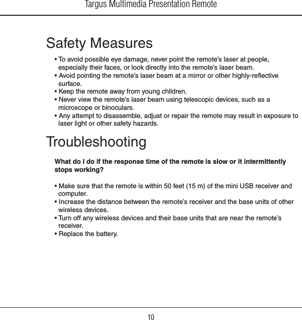 Targus Multimedia Presentation Remote10Safety Measures• To avoid possible eye damage, never point the remote’s laser at people, especially their faces, or look directly into the remote’s laser beam.• Avoid pointing the remote’s laser beam at a mirror or other highly-reective surface.• Keep the remote away from young children.• Never view the remote’s laser beam using telescopic devices, such as a microscope or binoculars.• Any attempt to disassemble, adjust or repair the remote may result in exposure to laser light or other safety hazards.TroubleshootingWhat do I do if the response time of the remote is slow or it intermittently stops working?• Make sure that the remote is within 50 feet (15 m) of the mini USB receiver and computer.• Increase the distance between the remote’s receiver and the base units of other wireless devices.• Turn off any wireless devices and their base units that are near the remote’s receiver.• Replace the battery.