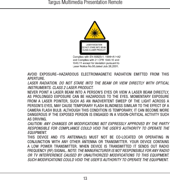 Targus Multimedia Presentation Remote13AVOID  EXPOSURE--HAZARDOUS  ELECTROMAGNETIC  RADIATION  EMITTED  FROM  THIS APERTURE.LASER  RADIATION.  DO  NOT  STARE  INTO  THE  BEAM  OR  VIEW  DIRECTLY  WITH  OPTICAL INSTRUMENTS. CLASS 2 LASER PRODUCT.NEVER POINT A LASER BEAM INTO A PERSON’S EYES OR VIEW A LASER BEAM DIRECTLY, AS  PROLONGED  EXPOSURE  CAN  BE  HAZARDOUS  TO  THE  EYES.  MOMENTARY EXPOSURE FROM  A  LASER  POINTER,  SUCH  AS  AN  INADVERTENT  SWEEP  OF  THE  LIGHT  ACROSS  A PERSON’S EYES, MAY CAUSE TEMPORARY FLASH BLINDNESS SIMILAR TO THE EFFECT OF A CAMERA FLASH BULB. ALTHOUGH THIS CONDITION IS TEMPORARY, IT CAN BECOME MORE DANGEROUS IF THE EXPOSED PERSON IS ENGAGED IN A VISION-CRITICAL ACTIVITY SUCH AS DRIVING.CAUTION:  ANY  CHANGES OR MODIFICATIONS  NOT  EXPRESSLY  APPROVED  BY  THE  PARTY RESPONSIBLE  FOR  COMPLIANCE  COULD  VOID  THE  USER’S  AUTHORITY  TO  OPERATE  THE EQUIPMENT.THIS  DEVICE  AND  ITS  ANTENNA(S)  MUST  NOT  BE  CO-LOCATED  OR  OPERATING  IN CONJUNCTION  WITH  ANY  OTHER  ANTENNA  OR  TRANSMITTER.  YOUR  DEVICE  CONTAINS A  LOW  POWER  TRANSMITTER.  WHEN  DEVICE  IS  TRANSMITTED  IT  SENDS  OUT  RADIO FREQUENCY (RF) SIGNAL. NOTE: THE MANUFACTURER IS NOT RESPONSIBLE FOR ANY RADIO OR  TV  INTERFERENCE  CAUSED  BY  UNAUTHORIZED  MODIFICATIONS  TO  THIS  EQUIPMENT. SUCH MODIFICATIONS COULD VOID THE USER’S AUTHORITY TO OPERATE THE EQUIPMENT.
