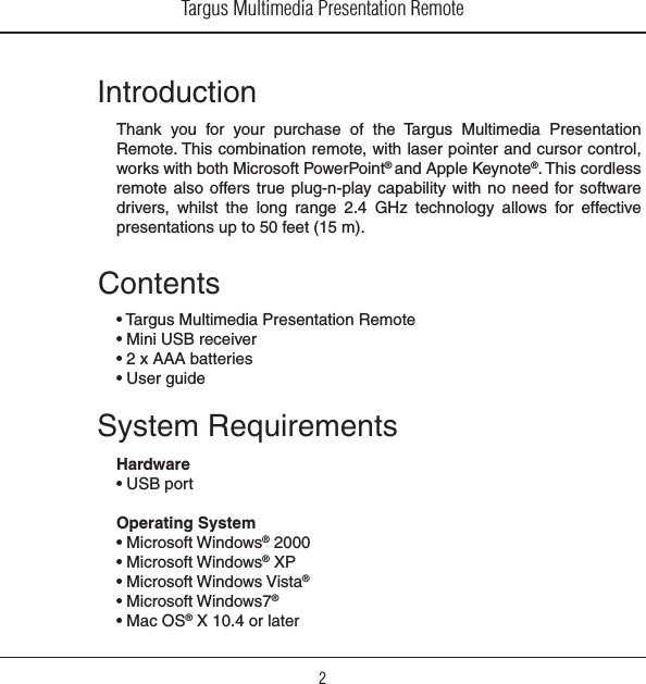 Targus Multimedia Presentation Remote2IntroductionThank  you  for  your  purchase  of  the  Targus  Multimedia  Presentation Remote. This combination remote, with laser pointer and cursor control, works with both Microsoft PowerPoint® and Apple Keynote®. This cordless remote also  offers true  plug-n-play capability  with  no  need for software drivers,  whilst  the  long  range  2.4  GHz  technology  allows  for  effective presentations up to 50 feet (15 m).System RequirementsHardware• USB portOperating System • Microsoft Windows® 2000• Microsoft Windows® XP• Microsoft Windows Vista®• Microsoft Windows7®• Mac OS® X 10.4 or laterContents• Targus Multimedia Presentation Remote• Mini USB receiver• 2 x AAA batteries• User guide