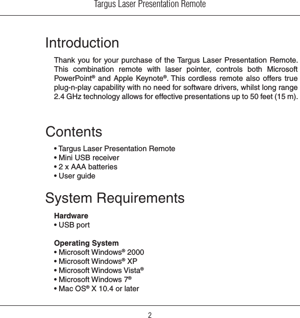 Targus Laser Presentation Remote2IntroductionThank you for your purchase of the Targus Laser Presentation Remote. This  combination  remote  with  laser  pointer,  controls  both  Microsoft PowerPoint®  and Apple  Keynote®. This cordless  remote also  offers true plug-n-play capability with no need for software drivers, whilst long range 2.4 GHz technology allows for effective presentations up to 50 feet (15 m).System RequirementsHardware• USB portOperating System • Microsoft Windows® 2000• Microsoft Windows® XP• Microsoft Windows Vista®• Microsoft Windows 7®• Mac OS® X 10.4 or laterContents• Targus Laser Presentation Remote• Mini USB receiver• 2 x AAA batteries• User guide