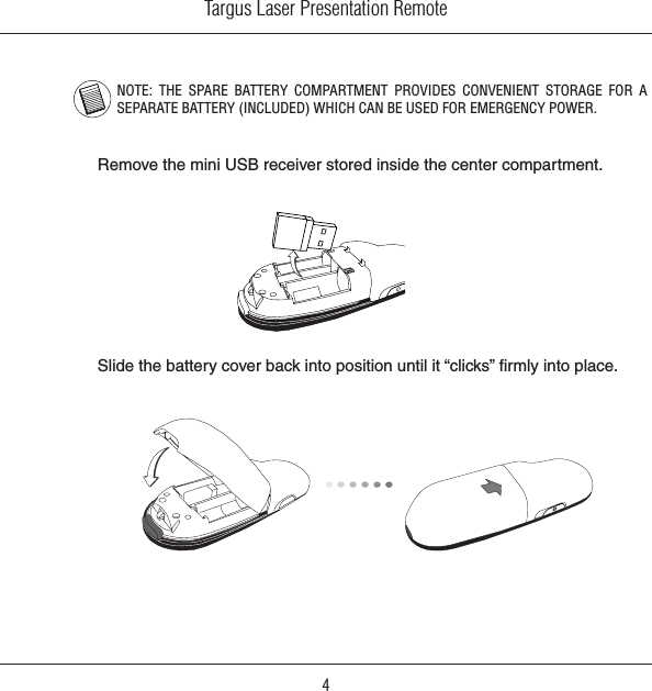 Targus Laser Presentation Remote4NOTE:  THE  SPARE  BATTERY  COMPARTMENT  PROVIDES  CONVENIENT  STORAGE  FOR  A SEPARATE BATTERY (INCLUDED) WHICH CAN BE USED FOR EMERGENCY POWER.Remove the mini USB receiver stored inside the center compartment.Slide the battery cover back into position until it “clicks” ﬁrmly into place.