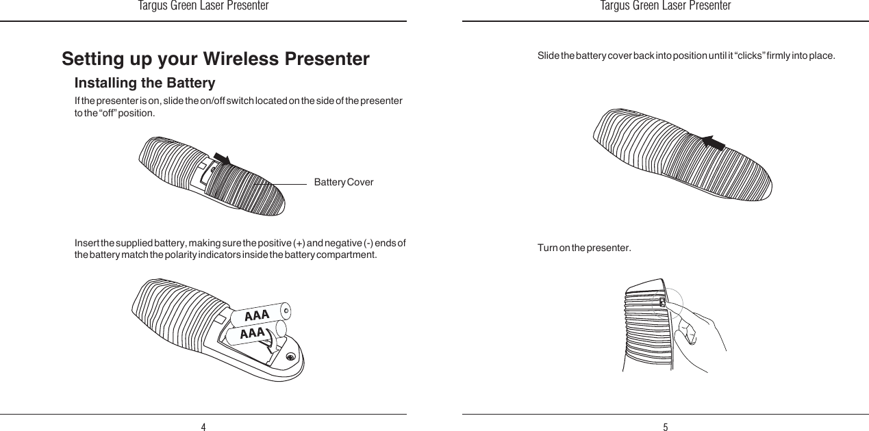 Targus Green Laser Presenter4Targus Green Laser Presenter5Installing the BatteryIf the presenter is on, slide the on/off switch located on the side of the presenter to the “off” position.Setting up your Wireless PresenterInsert the supplied battery, making sure the positive (+) and negative (-) ends of the battery match the polarity indicators inside the battery compartment.Battery CoverTurn on the presenter.Slide the battery cover back into position until it “clicks” rmly into place.A A A