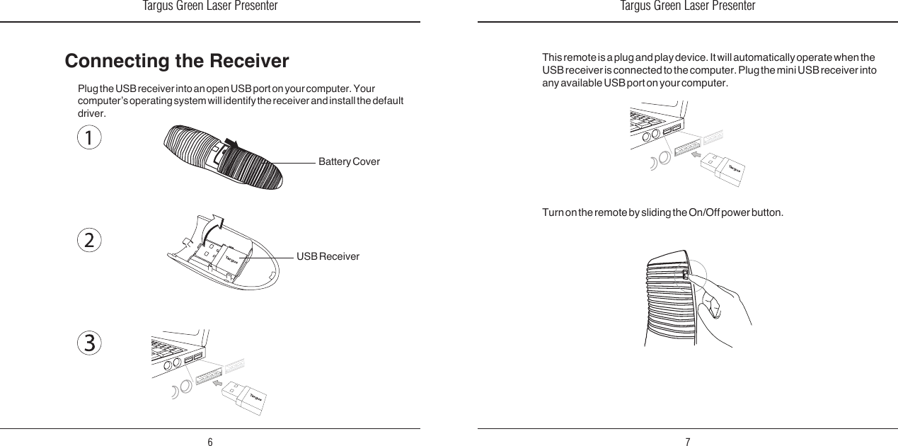 Targus Green Laser Presenter6Targus Green Laser Presenter7Connecting the ReceiverPlug the USB receiver into an open USB port on your computer. Your computer’s operating system will identify the receiver and install the default driver.Turn on the remote by sliding the On/Off power button.This remote is a plug and play device. It will automatically operate when the USB receiver is connected to the computer. Plug the mini USB receiver into any available USB port on your computer.Battery CoverUSB Receiver