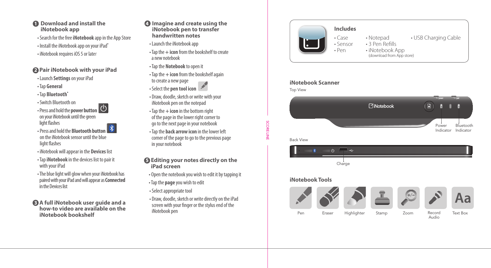 Includes  •  Case•  Sensor• Pen+/–     Pen                Eraser          Highlighter          Stamp              Zoom                                   Text Box Record AudioiNotebook ScanneriNotebook Tools power pairBluetooth  IndicatorPower  Indicator1        Download and install the  iNotebook app •SearchforthefreeiNotebookappintheAppStore •InstalltheiNotebookapponyouriPad® •iNotebookrequiresiOS5orlater2  Pair iNotebook with your iPad •LaunchSettingsonyouriPad •TapGeneral •TapBluetooth® •SwitchBluetoothon •Pressandholdthepower button  onyouriNotebookuntilthegreen lightashes •PressandholdtheBluetooth button ontheiNotebooksensoruntiltheblue lightashes •iNotebookwillappearintheDeviceslist •TapiNotebook inthedeviceslisttopairit withyouriPad •ThebluelightwillglowwhenyouriNotebookhaspairedwithyouriPadandwillappearasConnected intheDeviceslist 3   A full iNotebook user guide and a  how-to video are available on the  iNotebook bookshelf4    Imagine and create using the  iNotebook pen to transfer  handwritten notes •LaunchtheiNotebookapp •Tapthe+ iconfromthebookshelf tocreate anewnotebook •TaptheNotebooktoopenit •Tapthe+ iconfromthebookshelfagain tocreateanewpage •Selectthepen tool icon •Draw,doodle,sketchorwritewithyour iNotebookpenonthenotepad •Tapthe+ iconinthebottomright ofthepageinthelowerrightcornerto gotothenextpageinyournotebook •Taptheback arrow icon inthelowerleft cornerofthepagetogotothepreviouspage inyournotebook5   Editing your notes directly on the iPad screen •Openthenotebookyouwishtoedititbytappingit •Tapthepageyouwishtoedit •Selectappropriatetool •Draw,doodle,sketchorwritedirectlyontheiPadscreenwithyourngerorthestylusendoftheiNotebookpenTop ViewBack ViewSCORE LINECharge•  Notepad•  3 Pen Rells•  iNotebook App (download from App store)•  USB Charging Cable+/–