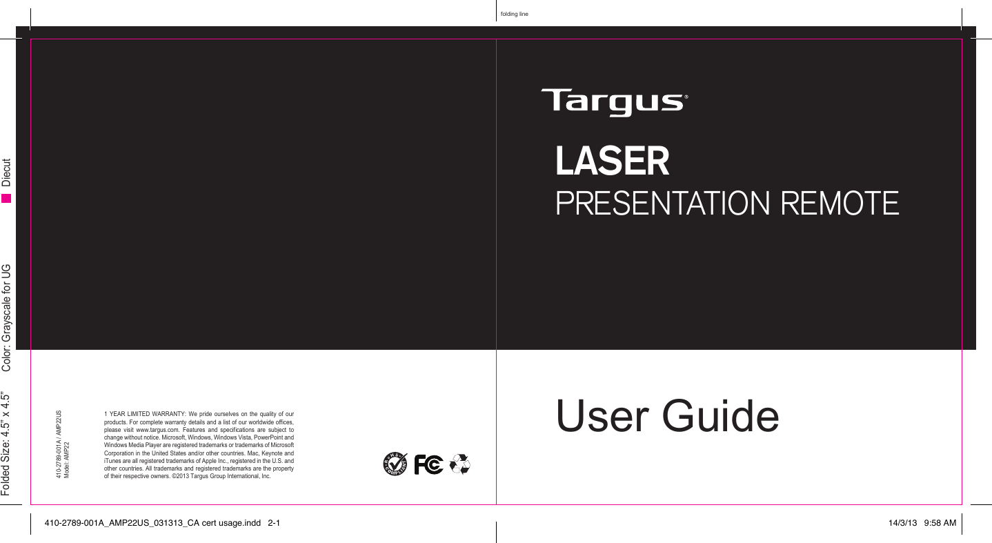 User GuideLASERPRESENTATION REMOTE1 YEAR LIMITED WARRANTY: We pride ourselves on the quality of our products. For complete warranty details and a list of our worldwide oces, please  visit  www.targus.com.  Features  and  specications  are  subject  to change without notice. Microsoft, Windows, Windows Vista, PowerPoint and Windows Media Player are registered trademarks or trademarks of Microsoft Corporation in the United States and/or other countries. Mac, Keynote and iTunes are all registered trademarks of Apple Inc., registered in the U.S. and other countries. All trademarks and registered trademarks are the property of their respective owners. ©2013 Targus Group International, Inc. 410-2789-001A / AMP22USModel: AMP22folding lineFolded Size: 4.5” x 4.5” Color: Grayscale for UG Diecut410-2789-001A_AMP22US_031313_CA cert usage.indd   2-1 14/3/13   9:58 AM