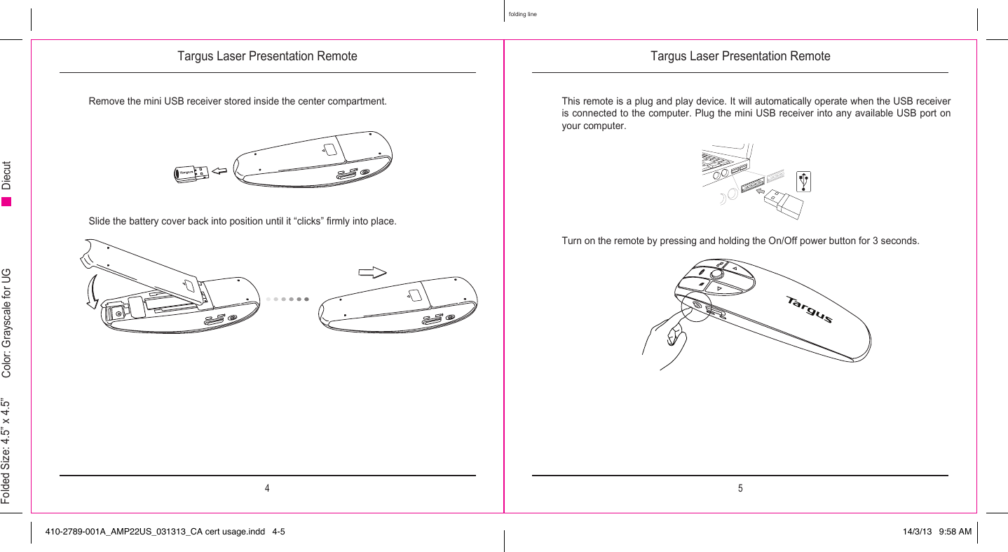Targus Laser Presentation Remote Targus Laser Presentation Remote4 5folding lineFolded Size: 4.5” x 4.5” Color: Grayscale for UG DiecutRemove the mini USB receiver stored inside the center compartment.Slide the battery cover back into position until it “clicks” firmly into place.This remote is a plug and play device. It will automatically operate when the USB receiver is connected to the computer. Plug the mini USB receiver into any available USB port on your computer.Turn on the remote by pressing and holding the On/Off power button for 3 seconds.410-2789-001A_AMP22US_031313_CA cert usage.indd   4-5 14/3/13   9:58 AM