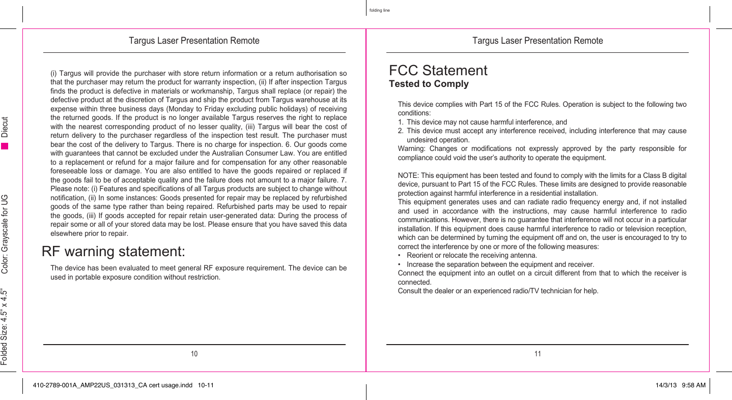 Targus Laser Presentation Remote Targus Laser Presentation Remote10 11folding lineFolded Size: 4.5” x 4.5” Color: Grayscale for UG Diecut(i) Targus will provide the purchaser with store return information or a return authorisation so that the purchaser may return the product for warranty inspection, (ii) If after inspection Targus finds the product is defective in materials or workmanship, Targus shall replace (or repair) the defective product at the discretion of Targus and ship the product from Targus warehouse at its expense within three business days (Monday to Friday excluding public holidays) of receiving the returned goods. If the product is no longer available Targus reserves the right to replace with  the  nearest  corresponding  product  of  no  lesser  quality,  (iii)  Targus  will  bear  the  cost  of return delivery to the purchaser regardless of the inspection test result. The purchaser must bear the cost of the delivery to Targus. There is no charge for inspection. 6. Our goods come with guarantees that cannot be excluded under the Australian Consumer Law. You are entitled to a replacement or refund for a major failure and for compensation for any other reasonable foreseeable loss  or damage.  You are  also entitled  to  have  the  goods  repaired  or  replaced  if the goods fail to be of acceptable quality and the failure does not amount to a major failure. 7. Please note: (i) Features and specifications of all Targus products are subject to change without notification, (ii) In some instances: Goods presented for repair may be replaced by refurbished goods of  the  same  type  rather than being repaired. Refurbished parts may be used  to  repair the goods, (iii) If goods accepted for repair retain user-generated data: During the process of repair some or all of your stored data may be lost. Please ensure that you have saved this data elsewhere prior to repair.RF warning statement:The device has been evaluated to meet general RF exposure requirement. The device can be used in portable exposure condition without restriction.FCC StatementTested to Comply This device complies with Part 15 of the FCC Rules. Operation is subject to the following two conditions:1.  This device may not cause harmful interference, and2.  This device must accept  any  interference  received,  including  interference  that may cause undesired operation.Warning:  Changes  or  modifications  not  expressly  approved  by  the  party  responsible  for compliance could void the user’s authority to operate the equipment.NOTE: This equipment has been tested and found to comply with the limits for a Class B digital device, pursuant to Part 15 of the FCC Rules. These limits are designed to provide reasonable protection against harmful interference in a residential installation.This equipment  generates  uses and  can  radiate radio  frequency  energy and,  if  not installed and  used  in  accordance  with  the  instructions,  may  cause  harmful  interference  to  radio communications. However, there is no guarantee that interference will not occur in a particular installation. If this equipment does cause harmful interference to radio or television reception, which can be determined by turning the equipment off and on, the user is encouraged to try to correct the interference by one or more of the following measures:•  Reorient or relocate the receiving antenna.•  Increase the separation between the equipment and receiver.Connect the equipment into an outlet on a circuit different from that to which the receiver is connected.Consult the dealer or an experienced radio/TV technician for help.410-2789-001A_AMP22US_031313_CA cert usage.indd   10-11 14/3/13   9:58 AM