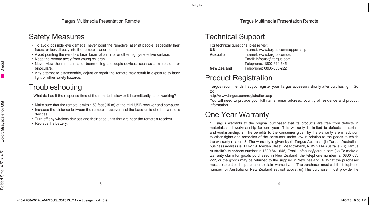Targus Multimedia Presentation Remote Targus Multimedia Presentation Remote8 9folding lineFolded Size: 4.5” x 4.5” Color: Grayscale for UG DiecutSafety Measures•  To avoid possible eye damage, never point the remote’s laser at people, especially their faces, or look directly into the remote’s laser beam.•  Avoid pointing the remote’s laser beam at a mirror or other highly-reflective surface.•  Keep the remote away from young children.•  Never view  the  remote’s laser beam using telescopic devices,  such  as a microscope or binoculars.•  Any attempt to disassemble, adjust or repair the remote may result in exposure to laser light or other safety hazards.TroubleshootingWhat do I do if the response time of the remote is slow or it intermittently stops working?•  Make sure that the remote is within 50 feet (15 m) of the mini USB receiver and computer.•  Increase the distance between the remote’s receiver and the base units of other wireless devices.•  Turn off any wireless devices and their base units that are near the remote’s receiver.•  Replace the battery.Technical SupportFor technical questions, please visit:US     Internet: www.targus.com/support.aspAustralia   Internet: www.targus.com/au    Email: infoaust@targus.com    Telephone: 1800-641-645New Zealand   Telephone: 0800-633-222Product RegistrationTargus recommends that you register your Targus accessory shortly after purchasing it. Go to:http://www.targus.com/registration.aspYou will need  to  provide your  full  name,  email address,  country  of residence and  product information.One Year Warranty1. Targus warrants to the original purchaser that its products are free from defects in materials  and  workmanship  for  one  year.  This  warranty  is  limited  to  defects,  materials and  workmanship.  2.  The  benefits  to  the  consumer  given  by  the  warranty  are  in  addition to other rights and remedies of the consumer under law in relation to the goods to which the warranty relates. 3. The warranty is given by (i) Targus Australia, (ii) Targus Australia’s business address is: 117-119 Bowden Street, Meadowbank, NSW 2114 Australia, (iii) Targus Australia’s telephone number is 1800 641 645, Email: infoaust@targus.com (iv) To make a warranty claim  for goods  purchased in  New  Zealand,  the  telephone  number  is:  0800  633 222, or the goods may be returned to the supplier in New Zealand. 4. What the purchaser must do to entitle the purchaser to claim warranty:- (i) The purchaser must call the telephone number  for  Australia  or  New  Zealand  set  out  above,  (ii)  The  purchaser  must  provide  the 410-2788-001A_AMP23US_031313_CA cert usage.indd   8-9 14/3/13   9:58 AM