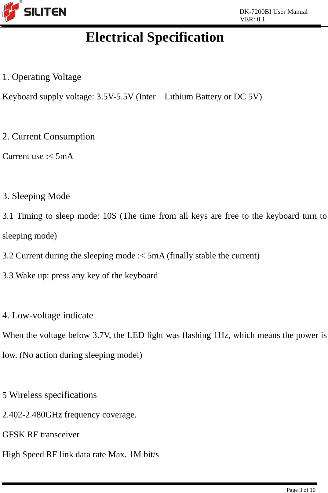 DK-7200BI User Manual VER: 0.1  Page 3 of 10 Electrical Specification  1. Operating Voltage Keyboard supply voltage: 3.5V-5.5V (Inter－Lithium Battery or DC 5V)  2. Current Consumption Current use :&lt; 5mA  3. Sleeping Mode 3.1 Timing to sleep mode: 10S (The time from all keys are free to the keyboard turn to sleeping mode) 3.2 Current during the sleeping mode :&lt; 5mA (finally stable the current) 3.3 Wake up: press any key of the keyboard  4. Low-voltage indicate When the voltage below 3.7V, the LED light was flashing 1Hz, which means the power is low. (No action during sleeping model)  5 Wireless specifications 2.402-2.480GHz frequency coverage. GFSK RF transceiver High Speed RF link data rate Max. 1M bit/s 