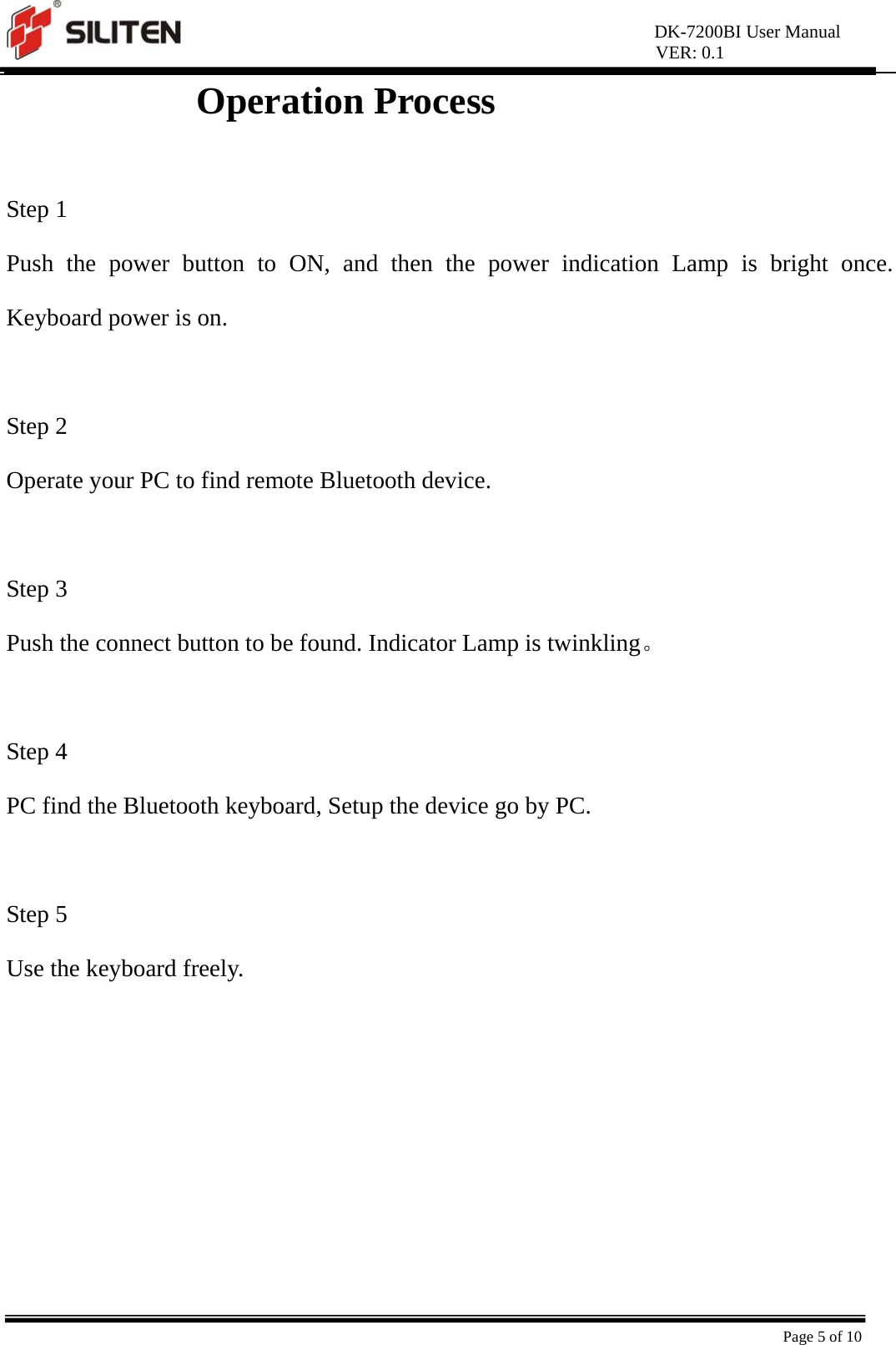 DK-7200BI User Manual VER: 0.1  Page 5 of 10 Operation Process                 Step 1 Push the power button to ON, and then the power indication Lamp is bright once. Keyboard power is on.    Step 2 Operate your PC to find remote Bluetooth device.  Step 3 Push the connect button to be found. Indicator Lamp is twinkling。  Step 4 PC find the Bluetooth keyboard, Setup the device go by PC.    Step 5 Use the keyboard freely.  