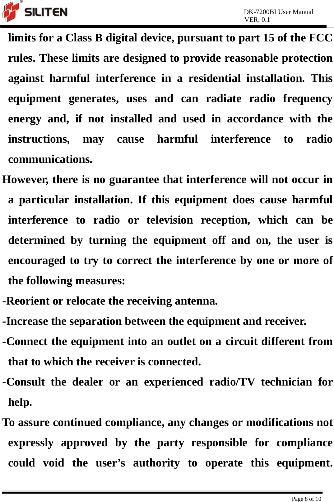 DK-7200BI User Manual VER: 0.1  Page 8 of 10 limits for a Class B digital device, pursuant to part 15 of the FCC rules. These limits are designed to provide reasonable protection against harmful interference in a residential installation. This equipment generates, uses and can radiate radio frequency energy and, if not installed and used in accordance with the instructions, may cause harmful interference to radio communications.  However, there is no guarantee that interference will not occur in a particular installation. If this equipment does cause harmful interference to radio or television reception, which can be determined by turning the equipment off and on, the user is encouraged to try to correct the interference by one or more of the following measures:   -Reorient or relocate the receiving antenna.   -Increase the separation between the equipment and receiver.   -Connect the equipment into an outlet on a circuit different from that to which the receiver is connected.   -Consult the dealer or an experienced radio/TV technician for help.  To assure continued compliance, any changes or modifications not expressly approved by the party responsible for compliance could void the user’s authority to operate this equipment. 