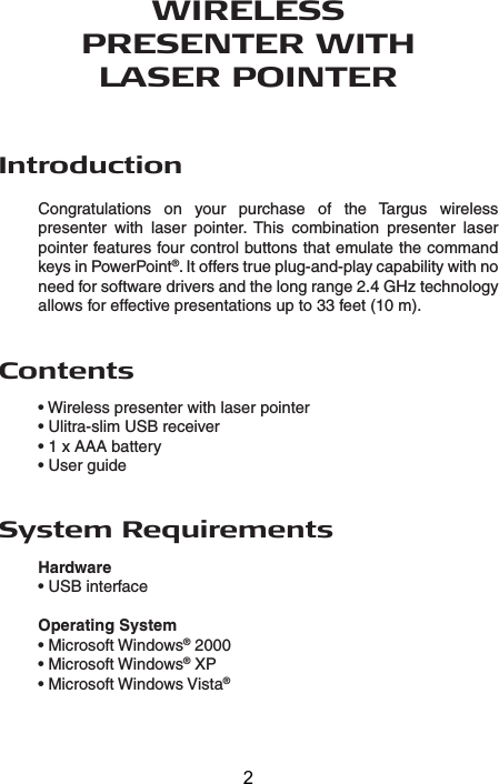 WIRELESSPRESENTER WITHLASER POINTERIntroductionCongratulations  on  your  purchase  of  the  Targus  wireless presenter  with  laser  pointer.  This  combination  presenter  laser pointer features four control buttons that emulate the command keys in PowerPoint®. It offers true plug-and-play capability with no need for software drivers and the long range 2.4 GHz technology allows for effective presentations up to 33 feet (10 m).System RequirementsHardware• USB interfaceOperating System • Microsoft Windows® 2000• Microsoft Windows® XP• Microsoft Windows Vista®Contents• Wireless presenter with laser pointer• Ulitra-slim USB receiver• 1 x AAA battery• User guide2