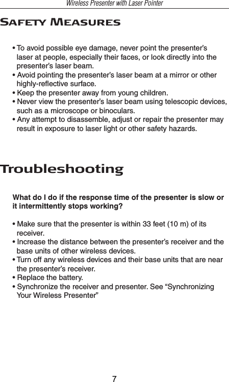 Wireless Presenter with Laser PointerSafety Measures• To avoid possible eye damage, never point the presenter’s laser at people, especially their faces, or look directly into the presenter’s laser beam.• Avoid pointing the presenter’s laser beam at a mirror or other highly-reﬂective surface.• Keep the presenter away from young children.• Never view the presenter’s laser beam using telescopic devices, such as a microscope or binoculars.• Any attempt to disassemble, adjust or repair the presenter may result in exposure to laser light or other safety hazards.TroubleshootingWhat do I do if the response time of the presenter is slow or it intermittently stops working?• Make sure that the presenter is within 33 feet (10 m) of its receiver.• Increase the distance between the presenter’s receiver and the base units of other wireless devices.• Turn off any wireless devices and their base units that are near the presenter’s receiver.• Replace the battery.• Synchronize the receiver and presenter. See “Synchronizing Your Wireless Presenter”7