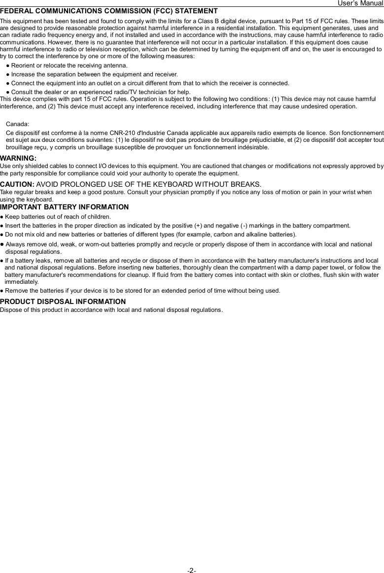   User’s Manual -2- FEDERAL COMMUNICATIONS COMMISSION (FCC) STATEMENT This equipment has been tested and found to comply with the limits for a Class B digital device, pursuant to Part 15 of FCC rules. These limits are designed to provide reasonable protection against harmful interference in a residential installation. This equipment generates, uses and can radiate radio frequency energy and, if not installed and used in accordance with the instructions, may cause harmful interference to radio communications. However, there is no guarantee that interference will not occur in a particular installation. If this equipment does cause harmful interference to radio or television reception, which can be determined by turning the equipment off and on, the user is encouraged to try to correct the interference by one or more of the following measures: ● Reorient or relocate the receiving antenna. ● Increase the separation between the equipment and receiver. ● Connect the equipment into an outlet on a circuit different from that to which the receiver is connected. ● Consult the dealer or an experienced radio/TV technician for help. This device complies with part 15 of FCC rules. Operation is subject to the following two conditions: (1) This device may not cause harmful interference, and (2) This device must accept any interference received, including interference that may cause undesired operation.  Canada: Ce dispositif est conforme à la norme CNR-210 d&apos;Industrie Canada applicable aux appareils radio exempts de licence. Son fonctionnement est sujet aux deux conditions suivantes: (1) le dispositif ne doit pas produire de brouillage préjudiciable, et (2) ce dispositif doit accepter tout brouillage reçu, y compris un brouillage susceptible de provoquer un fonctionnement indésirable. WARNING: Use only shielded cables to connect I/O devices to this equipment. You are cautioned that changes or modifications not expressly approved by the party responsible for compliance could void your authority to operate the equipment. CAUTION: AVOID PROLONGED USE OF THE KEYBOARD WITHOUT BREAKS. Take regular breaks and keep a good posture. Consult your physician promptly if you notice any loss of motion or pain in your wrist when using the keyboard. IMPORTANT BATTERY INFORMATION ● Keep batteries out of reach of children. ● Insert the batteries in the proper direction as indicated by the positive (+) and negative (-) markings in the battery compartment. ● Do not mix old and new batteries or batteries of different types (for example, carbon and alkaline batteries). ● Always remove old, weak, or worn-out batteries promptly and recycle or properly dispose of them in accordance with local and national disposal regulations. ● If a battery leaks, remove all batteries and recycle or dispose of them in accordance with the battery manufacturer&apos;s instructions and local and national disposal regulations. Before inserting new batteries, thoroughly clean the compartment with a damp paper towel, or follow the battery manufacturer&apos;s recommendations for cleanup. If fluid from the battery comes into contact with skin or clothes, flush skin with water immediately. ● Remove the batteries if your device is to be stored for an extended period of time without being used. PRODUCT DISPOSAL INFORMATION Dispose of this product in accordance with local and national disposal regulations.  