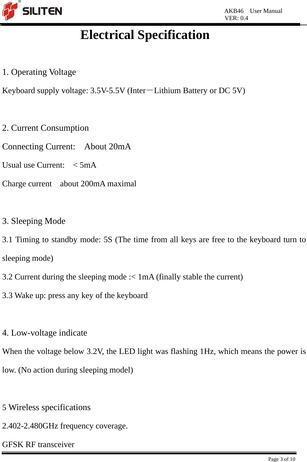 AKB46  User Manual VER: 0.4  Page 3 of 10 Electrical Specification  1. Operating Voltage Keyboard supply voltage: 3.5V-5.5V (Inter－Lithium Battery or DC 5V)  2. Current Consumption Connecting Current:  About 20mA Usual use Current:    &lt; 5mA Charge current  about 200mA maximal  3. Sleeping Mode 3.1 Timing to standby mode: 5S (The time from all keys are free to the keyboard turn to sleeping mode) 3.2 Current during the sleeping mode :&lt; 1mA (finally stable the current) 3.3 Wake up: press any key of the keyboard  4. Low-voltage indicate When the voltage below 3.2V, the LED light was flashing 1Hz, which means the power is low. (No action during sleeping model)  5 Wireless specifications 2.402-2.480GHz frequency coverage. GFSK RF transceiver 